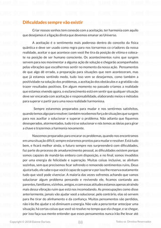 88
Copyright © 2018 Elainne Ourives Todos os Direitos Reservados
Dificuldades sempre vão existir
Criar nossos sonhos tem conexão com a aceitação, ter harmonia com aquilo
que desejamos é a ligação direta que devemos emanar ao Universo.
A aceitação é o sentimento mais poderoso dentro do conceito da física
quântica e deve ser usado como regra para nos tornarmos co criadores da nossa
realidade, aceitar o que acontece com você lhe tira da posição de vítima e coloca-
te na posição de ser humano consciente. Os acontecimentos ruins que surgem
servem para nos movimentar a alguma ação de solução e chegarão acompanhados
pelas vibrações que escolhermos sentir no momento da nossa ação. Pensamentos
de que algo dê errado, a preparação para situações que nem aconteceram, mas
que já estamos sentindo medo, tudo isso vem se desejarmos, como também a
positividade na solução dos problemas, a aceitação dos obstáculos e a gratidão vão
trazer resultados positivos. Em algum momento no passado criamos a realidade
que estamos vivendo agora, o esclarecimento está em sentir que qualquer situação
deve ser encarada com aceitação e responsabilidade, elaborando meios e métodos
para superar e partir para uma nova realidade harmoniosa.
Sempre estaremos preparados para mudar e nos sentirmos satisfeitos,
quandotemosalgopararesolver,tambémrecebemosforçadesituaçõesquesurgem
para nos auxiliar a solucionar e superar o problema. Não adianta que fiquemos
desesperados, atormentados, tudo irá se solucionar e nós temos as ideias para girar
a chave e trazermos a harmonia novamente.
Nascemos preparados para encarar os problemas, quando nos encontramos
em uma situação difícil, sempre estaremos prontos para mudar e resolver. Está tudo
bem, e ficará melhor ainda, o futuro sempre nos surpreenderá com dificuldades,
faz parte do processo de amadurecimento pessoal, as dificuldades existem porque
somos capazes de mandá-las embora com disposição, e no final, somos invadidos
por uma energia de felicidade e superação. Muitas coisas inclusive, se alinham
sozinhas, sem que precisemos ficar sofrendo e remoendo sentimentos ruins, Deus
ajustatudo,elesabeoquevocêécapazdesuperareporissolhereservaexatamente
tudo que você pode vivenciar. A maioria das vezes sofremos achando que vamos
solucionar algum problema pensando e revivendo ele, ficamos contando aos
parentes,familiares,vizinhos,amigos,ecomessasatitudesestamosapenasatraindo
mais dessa vibração ruim que está nos incomodando. As preocupações como disse
anteriormente, jamais vão ajudar você a solucionar, pelo contrário, elas só servem
para lhe tirar do alinhamento e da confiança. Muitos pensamentos são perdidos,
não irão lhe ajudar e só diminuem a energia. Não vale a pena tentar antecipar uma
situação, há certas coisas que você só resolve no tempo que ela chegar, e se chegar,
por isso faça sua mente entender que esses pensamentos nunca irão lhe levar até
 