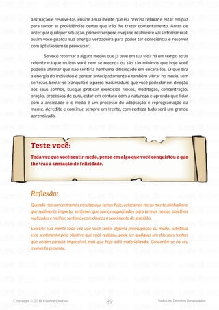 89
Copyright © 2018 Elainne Ourives Todos os Direitos Reservados
a situação e resolvê-las, ensine a sua mente que ela precisa relaxar e estar em paz
para tomar as providências certas que irão lhe trazer contentamento. Antes de
antecipar qualquer situação, primeiro espere e veja se realmente vai se tornar real,
assim você guarda sua energia verdadeira para poder ter consciência e resolver
com aptidão sem se preocupar.
Se você retornar a alguns medos que já teve em sua vida há um tempo atrás
relembrará que muitos você nem se recorda ou são tão mínimos que hoje você
poderia afirmar que não sentiria nenhuma dificuldade em encará-los. O que tira
a energia do individuo é pensar antecipadamente e também vibrar no medo, sem
certezas. Sentir-se tranquilo é o passo mais maduro que você pode dar em direção
aos seus sonhos, busque praticar exercícios físicos, meditação, concentração,
oração, processos de cura, estar em contato com a natureza e aprenda que lidar
com a ansiedade e o medo é um processo de adaptação e reprogramação da
mente. Acredite e continue sempre em frente, com certeza tudo será um grande
aprendizado.
Teste você:
Toda vez que você sentir medo, pense em algo que você conquistou e que
lhe traz a sensação de felicidade.
Reflexão:
Quando nos concentramos em algo que temos hoje, colocamos nossa mente alinhada no
que realmente importa, sentimos que somos capacitados para termos nossos objetivos
realizados e melhor, sentimos com clareza o sentimento de gratidão.
Exercite sua mente toda vez que você sentir alguma preocupação ou medo, substitua
esse sentimento pelo objetivo que você realizou, pode ser qualquer um dos seus sonhos
que ontem parecia impossível, mas que hoje está materializado. Concentre-se no seu
momento presente.
 