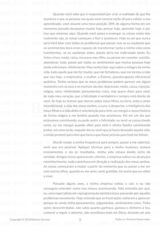 9
Copyright © 2018 Elainne Ourives Todos os Direitos Reservados
Quando você sabe que é responsável por criar a realidade do que lhe
acontece e que as pessoas nas quais você convive estão ali para validar o seu
aprendizado, você assume uma nova posição. SIM, de alguma forma em um
momento passado desejamos mudar hoje, pensar hoje, aprender hoje, é por
isso que estamos aqui. Quando você passa a enxergar as coisas como elas
realmente são, as coisas começam a fluir e acontecer. Hoje eu sei que nunca
seria fácil lidar com todos os problemas que passei, mas se eu soubesse que
os sentimentos bons eram capazes de transformar tanto a minha vida como
transformou, se eu soubesse antes, jamais teria me maltratado tanto. Eu
tinha crises, medo, raiva, recusava meu filho, eu pensei em cometer suicídio,
abandonar tudo, passei por todos os sentimentos que muitas pessoas hoje
ainda enfrentam, infelizmente. Mas venho falar aqui sobre o milagre da minha
vida, tudo aquilo que me fez mudar, que me fortaleceu, que me tornou a mãe
que sou hoje, a empresária, a mulher, a Elainne, psicoterapeuta vibracional
quântica. Tenho certeza que os meus problemas podem parecer em algum
momento com os seus e os motivos são dor, depressão, medo, causa, rejeição,
mágoa, raiva, infelicidade, pensamentos ruins, mas quero dizer para você,
de todo meu coração, que a felicidade é verdadeira e sempre está diante de
você. Se hoje eu tivesse que morrer pelos meus filhos, eu faria, sinto o amor
incondicional, a vida dos meus sonhos, a cura, o despertar, a inteligência dos
meus filhos e a vida deles é uma benção para mim, eu reergui a nossa história
de forma mágica e me lembro quando isso aconteceu. Foi em um dia que
estávamos caminhando, eu pude sentir a felicidade, eu senti as coisas dando
certo, eu me reergui quando olhei para mim e minha família caminhando
juntos, em uma tarde, naquele dia eu senti que já havia desejado aquela vida,
e então prometi para mim que faria o que fosse preciso para fazê-los felizes.
Decidi mudar a minha frequência para sempre, passei a me valorizar,
senti que era possível. Apliquei técnicas para a minha mudança, testava
ensinamentos e via os resultados, minha vida estava dando certo de
verdade. Amigos novos apareceram, clientes, a empresa subia e eu alcançava
reconhecimento, tudo caminhava em direção a realização dos meus sonhos.
As coisas começaram a mudar a partir do momento que eu passei a me ver
com outros olhos, quando eu me amei, senti gratidão, foi assim que eu voltei
a viver.
Passado alguns anos, a minha empresa voltou a cair, e eu não
conseguia entender como isso estava acontecendo. Não entendia por quê,
eu, uma especialista em reprogramação mental estava passando por aqueles
problemas novamente. Hoje entendo que as frustrações voltaram a aparecer
porque eu ainda tinha pensamentos, julgamentos, sentimentos ruins. Tinha
ações descontroladas, não sabia quanto ganhava, gastava o dinheiro à toa,
comecei a seguir o ateísmo, não acreditava mais em Deus, durante um ano
 