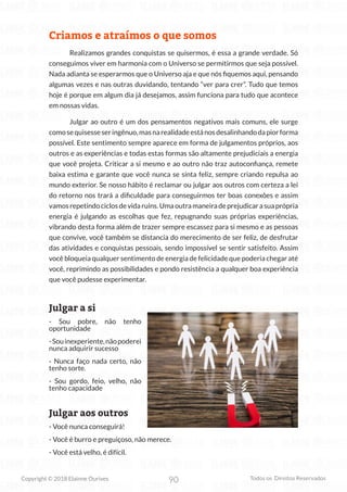 90
Copyright © 2018 Elainne Ourives Todos os Direitos Reservados
Criamos e atraímos o que somos
Realizamos grandes conquistas se quisermos, é essa a grande verdade. Só
conseguimos viver em harmonia com o Universo se permitirmos que seja possível.
Nada adianta se esperarmos que o Universo aja e que nós fiquemos aqui, pensando
algumas vezes e nas outras duvidando, tentando “ver para crer”. Tudo que temos
hoje é porque em algum dia já desejamos, assim funciona para tudo que acontece
em nossas vidas.
Julgar ao outro é um dos pensamentos negativos mais comuns, ele surge
comosequisesseseringênuo,masnarealidadeestánosdesalinhandodapiorforma
possível. Este sentimento sempre aparece em forma de julgamentos próprios, aos
outros e as experiências e todas estas formas são altamente prejudiciais a energia
que você projeta. Criticar a si mesmo e ao outro não traz autoconfiança, remete
baixa estima e garante que você nunca se sinta feliz, sempre criando repulsa ao
mundo exterior. Se nosso hábito é reclamar ou julgar aos outros com certeza a lei
do retorno nos trará a dificuldade para conseguirmos ter boas conexões e assim
vamosrepetindociclosdevidaruins.Umaoutramaneiradeprejudicarasuaprópria
energia é julgando as escolhas que fez, repugnando suas próprias experiências,
vibrando desta forma além de trazer sempre escassez para si mesmo e as pessoas
que convive, você também se distancia do merecimento de ser feliz, de desfrutar
das atividades e conquistas pessoais, sendo impossível se sentir satisfeito. Assim
você bloqueia qualquer sentimento de energia de felicidade que poderia chegar até
você, reprimindo as possibilidades e pondo resistência a qualquer boa experiência
que você pudesse experimentar.
Julgar a si
- Sou pobre, não tenho
oportunidade
-Souinexperiente,nãopoderei
nunca adquirir sucesso
- Nunca faço nada certo, não
tenho sorte.
- Sou gordo, feio, velho, não
tenho capacidade
Julgar aos outros
- Você nunca conseguirá!
- Você é burro e preguiçoso, não merece.
- Você está velho, é difícil.
 