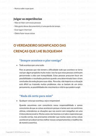 91
Copyright © 2018 Elainne Ourives Todos os Direitos Reservados
- Nunca sabe o que quer.
Julgar as experiências
- Não sei lidar com essas pessoas
- Não gosto desse documentário, é uma perda de tempo.
- Esse lugar é horrível
- Odeio fazer essas coisas
O VERDADEIRO SIGNIFICADO DAS
CRENÇAS QUE LHE BLOQUEIAM
“Sempre acontece o pior comigo”
• Tudo acontece por uma razão
Para as pessoas que não temem a dificuldade tudo que acontece se torna
real por algum propósito muito maior, isso faz que estas pessoas continuem
percorrendo a vida com tranquilidade. Estas pessoas procuram focar em
possibilidades e resultados positivos quando uma determinada fase e tiram
conclusões de evolução para suas vidas. Para elas, não importa se a situação
está difícil ou trazendo muitos problemas, elas se bastam de um único
pensamento, as possibilidades de crescimento e vitória que podem surgir.
“Nada dá certo para mim”
• Qualquer coisa que aconteça, seja o responsável.
Quando assumimos com consciência nossa responsabilidade e somos
conscientes de que as coisas acontecem porque criamos sem nos sentirmos
vítimas, entendemos as situações que nos ocorre sem mergulhar em uma
tristeza desnecessária. Muitas vezes nós fazemos o errado e esperamos que
o mundo corrija, mas precisamos entender que muitas vezes certas coisas
acontecem pra observarmos melhor nossos comportamentos e modificá-los
de maneira assertiva.
 