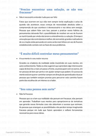 92
Copyright © 2018 Elainne Ourives Todos os Direitos Reservados
“Preciso encontrar uma solução, se não vou
fracassar”
• Não é necessário entender tudo para ser feliz
Fatos que ocorrem em sua vida nem sempre terão explicação e aviso de
quando vão acontecer, essas crenças de necessidade absoluta sobre a
compreensão do que acontece é desnecessária e nos deixa sem energia.
Pessoas que sabem lidar com isso, passam a praticar novos hábitos de
pensamentos deixando fluir a possibilidade de resolver em vez de ficarem
se martirizando por ainda não terem o entendimento e a solução. O tempo é
umaaçãoquenãocontrolamosemelhor,elenemexiste,grandesrealizadores
de co criação estão pensando em como serão mais felizes em vez de ficarem
estabelecendo contato com as fases de seus problemas.
“É muito difícil controlar meus pensamentos”
• A sua mente é o seu maior recurso
Grandes co criadores da realidade estão investindo em suas mentes, em
auto conhecimento. Todos os dias sugerem que aprendam algo interessante
capaz de levá-los a mais um passo a frente, se preocupam com os outros, em
ter pessoas de bem por perto e em ajudar sempre que podem. O sucesso da
mente está em querer caminhar sempre em direção do aprendizado e buscar
pessoas que também estejam prontas para percorrer este caminho fazem
parte das escolhas de um intenso co criador.
“Sou uma pessoa sem sorte”
• Não há fracasso
Pessoas que co criam sua realidade não pensam em fracassar, elas pensam
em aprender. Trabalham suas mentes para apropriarem-se de tentativas
que gerarão novas fórmulas caso não obtenham o sucesso que estimam.
As pessoas que enxergam as possibilidades não perdem tempo imaginando
fracasso porque em tudo que fazem aprendem e colhem ferramentas
necessárias para novas ideias.
 