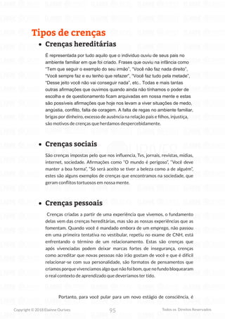 95
Copyright © 2018 Elainne Ourives Todos os Direitos Reservados
Tipos de crenças
• Crenças hereditárias
É representada por tudo aquilo que o individuo ouviu de seus pais no
ambiente familiar em que foi criado. Frases que ouviu na infância como
“Tem que seguir o exemplo do seu irmão”, “Você não faz nada direito”,
“Você sempre faz e eu tenho que refazer”, “Você faz tudo pela metade”,
“Desse jeito você não vai conseguir nada”, etc.. Todas e mais tantas
outras afirmações que ouvimos quando ainda não tínhamos o poder de
escolha e de questionamento ficam arquivadas em nossa mente e estas
são possíveis afirmações que hoje nos levam a viver situações de medo,
angústia, conflito, falta de coragem. A falta de regas no ambiente familiar,
brigas por dinheiro, excesso de ausência na relação pais e filhos, injustiça,
são motivos de crenças que herdamos despercebidamente.
• Crenças sociais
São crenças impostas pelo que nos influencia, Tvs, jornais, revistas, mídias,
internet, sociedade. Afirmações como “O mundo é perigoso”, “Você deve
manter a boa forma”, “Só será aceito se tiver a beleza como a de alguém”,
estes são alguns exemplos de crenças que encontramos na sociedade, que
geram conflitos tortuosos em nossa mente.
• Crenças pessoais
Crenças criadas a partir de uma experiência que vivemos, o fundamento
delas vem das crenças hereditárias, mas são as nossas experiências que as
fomentam. Quando você é mandado embora de um emprego, não passou
em uma primeira tentativa no vestibular, repetiu no exame de CNH, está
enfrentando o término de um relacionamento. Estas são crenças que
após vivenciadas podem deixar marcas fortes de insegurança, crenças
como acreditar que novas pessoas não irão gostam de você e que é difícil
relacionar-se com sua personalidade, são formatos de pensamentos que
criamos porque vivenciamos algo que não foi bom, que no fundo bloquearam
o real contexto de aprendizado que deveríamos ter tido.
Portanto, para você pular para um novo estágio de consciência, é
 