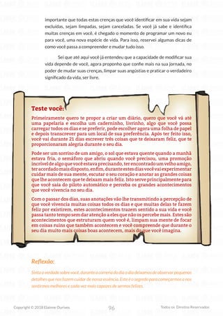 96
Copyright © 2018 Elainne Ourives Todos os Direitos Reservados
importante que todas estas crenças que você identificar em sua vida sejam
excluídas, sejam limpadas, sejam canceladas. Se você já sabe e identifica
muitas crenças em você, é chegado o momento de programar um novo eu
para você, uma nova espécie de vida. Para isso, reservei algumas dicas de
como você passa a compreender e mudar tudo isso.
Sei que até aqui você já entendeu que a capacidade de modificar sua
vida depende de você, agora proponho que confie mais na sua jornada, no
poder de mudar suas crenças, limpar suas angústias e praticar o verdadeiro
significado da vida, ser livre.
Teste você:
Primeiramente quero te propor a criar um diário, quero que você vá até
uma papelaria e escolha um caderninho, livrinho, algo que você possa
carregar todos os dias e se preferir, pode escolher agora uma folha de papel
e depois transcrever para um local de sua preferência. Após ter feito isso,
você vai durante 21 dias escrever três coisas que te deixaram feliz, que te
proporcionaram alegria durante o seu dia.
Pode ser um sorriso de um amigo, o sol que estava quente quando a manhã
estava fria, o semáforo que abriu quando você precisou, uma promoção
incríveldealgoquevocêestavaprecisando,terencontradoumvelhoamigo,
teracordadomaisdisposto,enfim,duranteestesdiasvocêvaiexperimentar
cuidar mais de sua mente, escutar o seu coração e anotar as grandes coisas
que lhe acontecem que te deixam mais feliz. Isto serve principalmente para
que você saia do piloto automático e perceba os grandes acontecimentos
que você vivencia no seu dia.
Com o passar dos dias, suas anotações vão lhe transmitindo a percepção de
que você vivencia muitas coisas todos os dias e que muitas delas te fazem
feliz por existirem, estes acontecimentos trazem sentido a sua vida e você
passa tanto tempo sem dar atenção a eles que não os percebe mais. Estes são
acontecimentos que estruturam quem você é, limpam sua mente de focar
em coisas ruins que também acontecem e você compreende que durante o
seu dia muito mais coisas boas acontecem, mais do que você imagina.
Reflexão:
Sintaaverdadesobrevocê,duranteacorreriadodiaadiadeixamosdeobservarpequenos
detalhes que nos fazem cuidar de nossa essência. Este é o segredo para começarmos a nos
sentirmos melhores e cada vez mais capazes de sermos felizes.
 