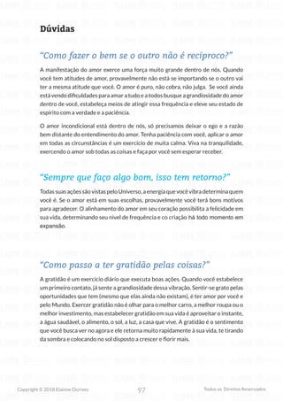 97
Copyright © 2018 Elainne Ourives Todos os Direitos Reservados
Dúvidas
“Como fazer o bem se o outro não é recíproco?”
A manifestação do amor exerce uma força muito grande dentro de nós. Quando
você tem atitudes de amor, provavelmente não está se importando se o outro vai
ter a mesma atitude que você. O amor é puro, não cobra, não julga. Se você ainda
está vendo dificuldades para amar a tudo e a todos busque a grandiosidade do amor
dentro de você, estabeleça meios de atingir essa frequência e eleve seu estado de
espírito com a verdade e a paciência.
O amor incondicional está dentro de nós, só precisamos deixar o ego e a razão
bem distante do entendimento do amor. Tenha paciência com você, aplicar o amor
em todas as circunstâncias é um exercício de muita calma. Viva na tranquilidade,
exercendo o amor sob todas as coisas e faça por você sem esperar receber.
“Sempre que faço algo bom, isso tem retorno?”
TodassuasaçõessãovistaspeloUniverso,aenergiaquevocêvibradeterminaquem
você é. Se o amor está em suas escolhas, provavelmente você terá bons motivos
para agradecer. O alinhamento do amor em seu coração possibilita a felicidade em
sua vida, determinando seu nível de frequência e co criação há todo momento em
expansão.
“Como passo a ter gratidão pelas coisas?”
A gratidão é um exercício diário que executa boas ações. Quando você estabelece
um primeiro contato, já sente a grandiosidade dessa vibração. Sentir-se grato pelas
oportunidades que tem (mesmo que elas ainda não existam), é ter amor por você e
pelo Mundo. Exercer gratidão não é olhar para o melhor carro, a melhor roupa ou o
melhor investimento, mas estabelecer gratidão em sua vida é aproveitar o instante,
a água saudável, o alimento, o sol, a luz, a casa que vive. A gratidão é o sentimento
que você busca ver no agora e ele retorna muito rapidamente à sua vida, te tirando
da sombra e colocando no sol disposto a crescer e florir mais.
 