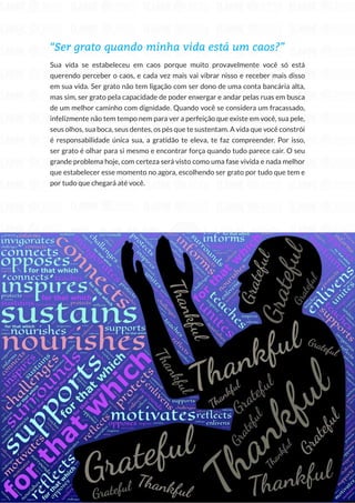 98
Copyright © 2018 Elainne Ourives Todos os Direitos Reservados
“Ser grato quando minha vida está um caos?”
Sua vida se estabeleceu em caos porque muito provavelmente você só está
querendo perceber o caos, e cada vez mais vai vibrar nisso e receber mais disso
em sua vida. Ser grato não tem ligação com ser dono de uma conta bancária alta,
mas sim, ser grato pela capacidade de poder enxergar e andar pelas ruas em busca
de um melhor caminho com dignidade. Quando você se considera um fracassado,
infelizmente não tem tempo nem para ver a perfeição que existe em você, sua pele,
seus olhos, sua boca, seus dentes, os pés que te sustentam. A vida que você constrói
é responsabilidade única sua, a gratidão te eleva, te faz compreender. Por isso,
ser grato é olhar para si mesmo e encontrar força quando tudo parece cair. O seu
grande problema hoje, com certeza será visto como uma fase vivida e nada melhor
que estabelecer esse momento no agora, escolhendo ser grato por tudo que tem e
por tudo que chegará até você.
 