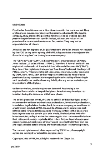 9
Disclosures:
Fixed Index Annuities are not a direct investment in the stock market. They
are long term insurance products with guarantees backed by the issuing
company. They provide the potential for interest to be credited based in
part on the performance of specific indices, without the risk of loss of
premium due to market downturns or fluctuation. They may not be
appropriate for all clients.
Annuities are not deposits of, or guaranteed by, any bank and are not insured
by the FDIC or any other agency of the US. All guarantees are subject to the
financial strength of the issuing insurance company.
The“S&P 500®”and“DJIA®”, Indices (“Indices”) are products of S&P Dow
Jones Indices LLC or its affilites (“SPDJI”). Standard & Poor’s® and S&P® are
registered trademarks of Standard & Poor’s Financial Services LLC (“S&P”);
Dow Jones® is a registered trademark of Dow Jones Trademark Holdings LLC
(“Dow Jones”). This material is not sponsored, endorsed, sold or promoted
by SPDJI, Dow Jones, S&P, or their respective affilites and none of such
parties make any representation regarding the advisability of investing in
such product(s) nor do they have any liability for any errors, omissions, or
interruptions of the Indices.
Under current law, annuities grow tax deferred. An annuity is not
required for tax deferral in qualified plans. Annuities may be subject to
taxation during the income or withdrawal phase.
The book’s publisher, W.V.H., Inc. and its officers and its employees do NOT
recommend or endorse any insurance professional, investment professional,
tax advisor, legal advisor, banker, bank, insurance company, or any financial
or retirement product. W.V.H. Inc. and its officers and its employees shall
NOT be liable for any damages arising from any content in this book or on
how anyone uses our book in part or in whole. The book does NOT offer
investment, tax, or legal advice but does suggest that consumers think about
their retirement savings regularly. What is best for you depends upon your
circumstances. All parties are strongly urged to consult with their own tax
and legal advisors before buying any financial and/or retirement product.
The content, opinions and ideas expressed by W.V.H. Inc., the copyright
owner, are intended for education purposes only.
Copyright 2015 W.V.H.,Inc. All rights reserved San Diego, CA
21532-BH
 