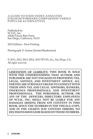 A GUIDE TO FIXED INDEX ANNUITIES
STRAIGHTFORWARD COMPARISON VERSUS
POPULAR ALTERNATIVES
Published by
W.V.H., Inc.
10626 Falcon Rim Point
San Diego, California, 92131
© 2011, 2012, 2013, 2014, 2015 W.V.H., Inc., San Diego, CA.
All rights reserved.
LIMITATION OF LIABILITY: THIS BOOK IS SOLD
WITH THE UNDERSTANDING THAT AUTHOR AND
PUBLISHER ARE NOT ENGAGED IN PROVIDING TAX,
LEGAL, SAVINGS, AND INVESTMENT ADVICE. ALL
PARTIES ARE STRONGLY URGED TO CONSULT WITH
THEIR OWN TAX AND LEGAL ADVISORS, BANKERS,
INSURANCE PROFESSIONALS, AND INVESTMENT
PROFESSIONALS. THE PUBLISHER, AUTHOR, OR
ANY OF THE OFFICERS, DIRECTORS, EMPLOYEES
OF W.V.H., INC. SHALL NOT BE LIABLE FOR ANY
DAMAGES ARISING FROM ANY CONTENT IN THIS
BOOK. SINCE THE NUMBERS IN THE VISUALS, COPY,
AND IN THE CHARTS MAY CONTAIN ERRORS, NO
DECISIONSSHOULDBEBASEDONTHOSENUMBERS.
2015 Edition - First Printing
Photograph © Arman Zender/Shutterstock
ii 21532-BH
 