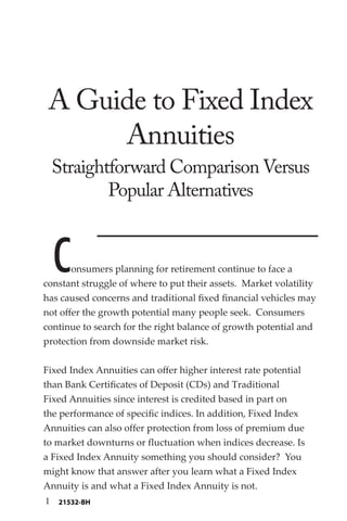 A Guide to Fixed Index
Annuities
Straightforward Comparison Versus
Popular Alternatives
Consumers planning for retirement continue to face a
constant struggle of where to put their assets. Market volatility
has caused concerns and traditional fixed financial vehicles may
not offer the growth potential many people seek. Consumers
continue to search for the right balance of growth potential and
protection from downside market risk.
Fixed Index Annuities can offer higher interest rate potential
than Bank Certificates of Deposit (CDs) and Traditional
Fixed Annuities since interest is credited based in part on
the performance of specific indices. In addition, Fixed Index
Annuities can also offer protection from loss of premium due
to market downturns or fluctuation when indices decrease. Is
a Fixed Index Annuity something you should consider? You
might know that answer after you learn what a Fixed Index
Annuity is and what a Fixed Index Annuity is not.
1 21532-BH
 
