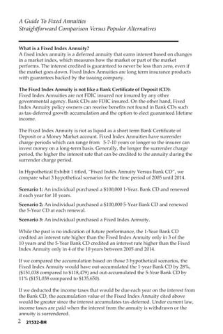 A Guide To Fixed Annuities
Straightforward Comparison Versus Popular Alternatives
What is a Fixed Index Annuity?
A fixed index annuity is a deferred annuity that earns interest based on changes
in a market index, which measures how the market or part of the market
performs. The interest credited is guaranteed to never be less than zero, even if
the market goes down. Fixed Index Annuities are long term insurance products
with guarantees backed by the issuing company.
The Fixed Index Annuity is not like a Bank Certificate of Deposit (CD):
Fixed Index Annuities are not FDIC insured nor insured by any other
governmental agency. Bank CDs are FDIC insured. On the other hand, Fixed
Index Annuity policy owners can receive benefits not found in Bank CDs such
as tax-deferred growth accumulation and the option to elect guaranteed lifetime
income.
The Fixed Index Annuity is not as liquid as a short term Bank Certificate of
Deposit or a Money Market account. Fixed Index Annuities have surrender
charge periods which can range from 5-7-10 years or longer so the insurer can
invest money on a long-term basis. Generally, the longer the surrender charge
period, the higher the interest rate that can be credited to the annuity during the
surrender charge period.
In Hypothetical Exhibit 1 titled, “Fixed Index Annuity Versus Bank CD”, we
compare what 3 hypothetical scenarios for the time period of 2005 until 2014.
Scenario 1: An individual purchased a $100,000 1-Year. Bank CD and renewed
it each year for 10 years.
Scenario 2: An individual purchased a $100,000 5-Year Bank CD and renewed
the 5-Year CD at each renewal.
Scenario 3: An individual purchased a Fixed Index Annuity.
While the past is no indication of future performance, the 1-Year Bank CD
credited an interest rate higher than the Fixed Index Annuity only in 3 of the
10 years and the 5-Year Bank CD credited an interest rate higher than the Fixed
Index Annuity only in 4 of the 10 years between 2005 and 2014.
If we compared the accumulation based on those 3 hypothetical scenarios, the
Fixed Index Annuity would have out-accumulated the 1-year Bank CD by 28%,
($151,038 compared to $118,479) and out-accumulated the 5-Year Bank CD by
11% ($151,038 compared to $135,650).
If we deducted the income taxes that would be due each year on the interest from
the Bank CD, the accumulation value of the Fixed Index Annuity cited above
would be greater since the interest accumulates tax-deferred. Under current law,
income taxes are paid when the interest from the annuity is withdrawn or the
annuity is surrendered.
2 21532-BH
 