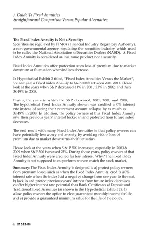 A Guide To Fixed Annuities
Straightforward Comparison Versus Popular Alternatives
4
The Fixed Index Annuity is Not a Security:
Securities are regulated by FINRA (Financial Industry Regulatory Authority),
a non-governmental agency regulating the securities industry which used
to be called the National Association of Securities Dealers (NASD). A Fixed
Index Annuity is considered an insurance product, not a security.
Fixed Index Annuities offer protection from loss of premium due to market
downturn or fluctuation when indices decrease.
In Hypothetical Exhibit 2 titled, “Fixed Index Annuities Versus the Market”,
we compare a Fixed Index Annuity to S&P 500® between 2001-2014. Please
look at the years when S&P decreased 13% in 2001, 23% in 2002, and then
38.49% in 2008.
During the years in which the S&P decreased, 2001, 2002, and 2008,
The hypothetical Fixed Index Annuity shown was credited a 0% interest
rate instead of seeing their retirement account collapse by as much as
38.49% in 2008. In addition, the policy owners of this Fixed Index Annuity
saw their previous years’ interest locked in and protected from future index
decreases.
The end result with many Fixed Index Annuities is that policy owners can
have potentially less worry and anxiety, by avoiding risk of loss of
premium due to market downturns and fluctuation.
Please look at the years when S & P 500 increased; especially in 2003 &
2009 when S&P 500 increased 25%. During those years, policy owners of that
Fixed Index Annuity were credited far less interest. Why? The Fixed Index
Annuity is not supposed to outperform or even match the stock market.
Summary: The Fixed Index Annuity is designed to a) protect policy owners
from premium losses such as when the Fixed Index Annuity credits a 0%
interest rate when the index had a negative change from one year to the next,
b) lock in and protect previous years' interest from future index decreases,
c) offer higher interest rate potential than Bank Certificates of Deposit and
Traditional Fixed Annuities (as shown in the Hypothetical Exhibit 2), d)
allow policy owners the option to elect guaranteed monthly income for life,
and e) provide a guaranteed minimum value for the life of the policy.
21532-BH
 