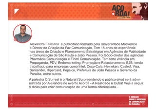 A palestra O Surreal é o Natural (Surpreendendo o público-alvo) será admi-
nistrada por Alexandre no evento Acorda - A Realidade é Outra! Veja a seguir
5 dicas para criar comunicação de uma forma diferenciada...
Alexandre Feliciano é publicitário formado pela Universidade Mackenzie
e Diretor de Criação da Faz Comunicação. Tem 15 anos de experiência
nas áreas de Criação e Planejamento Estratégico em Agências de Publicidade
e Comunicação de São Paulo e João Pessoa. Foi Sócio-diretor das agências
Pharmácia Comunicação e Fínitri Comunicação. Tem forte vivência em
Propaganda, PDV, Endomarketing, Promoção e Relacionamento B2B, tendo
trabalhado para empresas como Intel, Coca-Cola, Heineken, Castrol, Visa,
Santander, Hipercard, Pepsico, Prefeitura de João Pessoa e Governo da
Paraíba, entre outros.
 