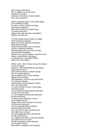 Que o tempo amontoara.
Ali, eu solitário, eu rei da morte,
Erguera meu clamor,
E dissera: «Sou livre, e tenho império;
Aqui, sou eu senhor!»
Quem se pudera erguer, como estas vagas,
Em turbilhões incertos,
E correr, e correr, troando ao longe,
Nos líquidos desertos!
Mas entre membros de lodoso barro
A mente presa está!...
Ergue-se em vão aos céus: precipitada,
Rápido, em baixo dá.
Ó morte, amiga morte! é sobre as vagas,
Entre escarcéus erguidos,
Que eu te invoco, pedindo-te feneçam
Meus dias aborridos:
Quebra duras prisões, que a natureza
Lançou a esta alma ardente;
Que ela possa voar, por entre os orbes,
Aos pés do Omnipotente.
Sobre a nau, que me estreita, a prenhe nuvem
Desça, e estourando a esmague,
E a grossa proa, dos tufões ludíbrio,
Solta, sem rumo vague!
Porém, não!... Dormir deixa os que me cercam
O sono do existir;
Deixa-os, vãos sonhadores de esperanças
Nas trevas do porvir.
Doce mãe do repouso, extremo abrigo
De um coração opresso,
Que ao ligeiro prazer, à dor cansada
Negas no seio acesso,
Não despertes, oh não! os que abominam
Teu amoroso aspeito;
Febricitantes, que se abraçam, loucos,
Com seu dorido leito!
Tu, que ao mísero ris com rir tão meigo,
Caluniada morte;
Tu, que entre os braços teus lhe dás asilo
Contra o furor da sorte;
Tu, que esperas às portas dos senhores,
Do servo ao limiar,
E eterna corres, peregrina, a terra
E as solidões do mar,
Deixa, deixa sonhar ventura os homens;
Já filhos teus nasceram:
Um dia acordarão desses delírios,
Que tão gratos lhes eram.
E eu que velo na vida, e já não sonho
Nem glória nem ventura;
Eu, que esgotei tão cedo, até às fezes,
O cálix da amargura:
Eu, vagabundo e pobre, e aos pés calcado
De quanto há vil no mundo,
Santas inspirações morrer sentindo
Do coração no fundo,
Sem achar no desterro uma harmonia
 