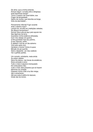 De alma, que a minha entenda,
Porque seguir, curvado ante a desgraça,
Esta espinhosa senda?
Torvo o oceano vai! Qual dobre, soa
Fragor da tempestade,
Salmo de mortos, que retumba ao longe,
Grito da eternidade!...
Pensamento infernal! Fugir covarde
Ante o destino iroso?
Lançar-me, envolto em maldições celestes,
No abismo tormentoso?
Nunca! Deus pôs-se aqui para apurar-me
Nas lágrimas da terra;
Guardarei minha estância atribulada,
Com meu desejo em guerra.
O fiel guardador terá seu prémio,
O seu repouso, enfim,
E atalaiar o sol de um dia extremo
Virá outro após mim.
Herdarei o morrer! Como é suave
Bênção de pai querido.
Será o despertar, ver meu cadáver,
Ver o grilhão partido.
Um consolo, entretanto, resta ainda
Ao pobre velador:
Deus lhe deixou, nas trevas da existência,
Doce amizade e amor.
Tudo o mais é sepulcro branqueado
Por embusteira mão;
Tudo o mais vãos prazeres que só trazem
Remorso ao coração.
Passarei minha noite a luz tão meiga,
Até o amanhecer;
Até que suba à pátria do repouso,
Onde não há morrer.
 