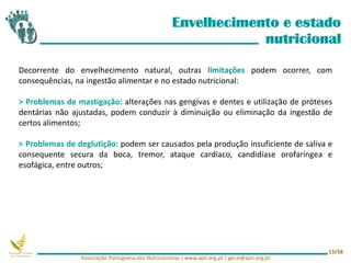 Envelhecimento e estado
nutricional
Decorrente do envelhecimento natural, outras limitações podem ocorrer, com
consequências, na ingestão alimentar e no estado nutricional:
> Problemas de mastigação: alterações nas gengivas e dentes e utilização de próteses
dentárias não ajustadas, podem conduzir à diminuição ou eliminação da ingestão de
certos alimentos;
> Problemas de deglutição: podem ser causados pela produção insuficiente de saliva e
consequente secura da boca, tremor, ataque cardíaco, candidíase orofaríngea e
esofágica, entre outros;
Associação Portuguesa dos Nutricionistas | www.apn.org.pt | geral@apn.org.pt
13/58
 