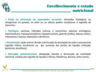 Envelhecimento e estado
nutricional
> Perda ou diminuição de capacidades sensoriais: alterações fisiológicas ou
iatrogénicas no paladar, na visão ou no olfacto podem condicionar a ingestão de
alimentos;
> Patologias: anorexia, infecções crónicas e recorrentes, doenças oncológicas,
hipertiroidismo, hiperparatiroidismo, hipoadrenalismo, gastrite atrófica, doença celíaca,
intolerância à lactose, depressão e demência;
> Desidratação: pode ocorrer devido à diminuição da percepção da sede e consequente
ingestão hídrica insuficiente ou por aumento das perdas de líquidos (infecção,
demência; diuréticos);
> Alterações gastrointestinais: obstipação (devido à diminuição da motilidade
intestinal, inadequada ingestão de líquidos e fibras), flatulência, diarreia, entre outros;
Associação Portuguesa dos Nutricionistas | www.apn.org.pt | geral@apn.org.pt
14/58
 