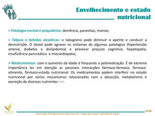 Envelhecimento e estado
nutricional
> Patologia mental e psiquiátrica: demência, paranóias, manias;
> Tabaco e bebidas alcoólicas: o tabagismo pode diminuir o apetite e conduzir a
desnutrição. O álcool pode agravar os sintomas de algumas patologias (hipertensão
arterial, diabetes e dislipidemia) e provocar prejuízo cognitivo, hepatopatia,
insuficiência pancreática e miocardiopatia;
> Medicamentos: com o aumento da idade é frequente a polimedicação. É de extrema
importância ter em atenção as possíveis interacções fármaco-fármaco, fármaco-
alimento, fármaco-estado nutricional. Os medicamentos podem interferir no estado
nutricional por vários mecanismos relacionados com a absorção, metabolismo e
excreção de diversos nutrientes 2,3,4,9.
Associação Portuguesa dos Nutricionistas | www.apn.org.pt | geral@apn.org.pt
15/58
 