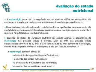 > A malnutrição pode ser consequência de um excesso, défice ou desequilibro de
nutrientes e energia que pode agravar o estado nutricional das pessoas idosas 4,9.
> Um estado nutricional inadequado contribui de forma significativa para o aumento da
mortalidade, agrava o prognóstico das pessoas idosas com doenças agudas e aumenta o
recurso à hospitalização e institucionalização.
> Segundo os dados do European Nutrition for Health Aliance, a prevalência da
malnutrição nas pessoas idosas é elevada. Mais de 50% das pessoas idosas
hospitalizadas com mais de 60 anos e 77% com mais de 80 anos sofrem de malnutrição,
devido a uma ingestão alimentar inadequada e não por falta de alimentos 3,11.
Avaliação do estado
nutricional
Associação Portuguesa dos Nutricionistas | www.apn.org.pt | geral@apn.org.pt
16/58
A desnutrição pode ser devida a:
> diminuição da ingestão alimentar/nutricional;
> aumento das perdas nutricionais;
> a alteração do metabolismo dos nutrientes;
> aumento das necessidades nutricionais 11.
 