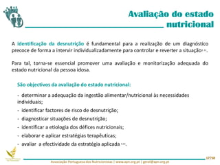 Avaliação do estado
nutricional
A identificação da desnutrição é fundamental para a realização de um diagnóstico
precoce de forma a intervir individualizadamente para controlar e reverter a situação3, 11.
Para tal, torna-se essencial promover uma avaliação e monitorização adequada do
estado nutricional da pessoa idosa.
Associação Portuguesa dos Nutricionistas | www.apn.org.pt | geral@apn.org.pt
17/58
São objectivos da avaliação do estado nutricional:
- determinar a adequação da ingestão alimentar/nutricional às necessidades
individuais;
- identificar factores de risco de desnutrição;
- diagnosticar situações de desnutrição;
- identificar a etiologia dos défices nutricionais;
- elaborar e aplicar estratégias terapêuticas;
- avaliar a efectividade da estratégia aplicada 4,11.
 