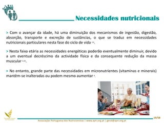 > Com o avançar da idade, há uma diminuição dos mecanismos de ingestão, digestão,
absorção, transporte e excreção de sustâncias, o que se traduz em necessidades
nutricionais particulares nesta fase do ciclo de vida 2,9.
> Nesta faixa etária as necessidades energéticas poderão eventualmente diminuir, devido
a um eventual decréscimo da actividade física e da consequente redução da massa
muscular 6,10.
> No entanto, grande parte das necessidades em micronutrientes (vitaminas e minerais)
mantêm-se inalteradas ou podem mesmo aumentar 4.
Necessidades nutricionais
Associação Portuguesa dos Nutricionistas | www.apn.org.pt | geral@apn.org.pt
19/58
 