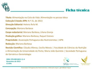 Ficha técnica
Título: Alimentação no Ciclo de Vida: Alimentação na pessoa idosa
Colecção E-books APN: N.º 31, de 2013
Direcção Editorial: Helena Ávila M.
Concepção: Mariana Barbosa
Corpo redactorial: Mariana Barbosa, Liliana Granja
Produção gráfica: Mariana Barbosa, Raquel Esteves
Propriedade: Associação Portuguesa dos Nutricionistas | APN
Redacção: Mariana Barbosa
Revisão Científica: Cláudia Afonso, Cecília Morais | Faculdade de Ciências da Nutrição
e Alimentação da Universidade do Porto; Maria João Quintela | Sociedade Portuguesa
de Geriatria e Gerontologia
ISBN: 978-989-8631-11-4
Novembro de 2013
© APN
Associação Portuguesa dos Nutricionistas | www.apn.org.pt | geral@apn.org.pt
 