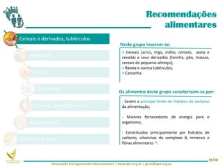 Cereais e derivados, tubérculos
Hortícolas
Fruta
Lacticínios
Carnes, pescado e ovos
Leguminosas
Gorduras e óleos
Recomendações
alimentares
Neste grupo inserem-se:
Os alimentos deste grupo caracterizam-se por:
> Cereais (arroz, trigo, milho, centeio, aveia e
cevada) e seus derivados (farinha, pão, massas,
cereais de pequeno-almoço);
> Batata e outros tubérculos;
> Castanha.
- Serem a principal fonte de hidratos de carbono
da alimentação;
- Maiores fornecedores de energia para o
organismo;
- Constituídos principalmente por hidratos de
carbono, vitaminas do complexo B, minerais e
fibras alimentares 17 .
Associação Portuguesa dos Nutricionistas | www.apn.org.pt | geral@apn.org.pt
25/58
 