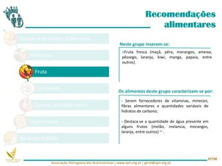 Cereais e derivados, tubérculos
Hortícolas
Fruta
Lacticínios
Carnes, pescado e ovos
Leguminosas
Gorduras e óleos
Recomendações
alimentares
Neste grupo inserem-se:
Os alimentos deste grupo caracterizam-se por:
- Serem fornecedores de vitaminas, minerais,
fibras alimentares e quantidades variáveis de
hidratos de carbono;
- Destaca-se a quantidade de água presente em
alguns frutos (melão, melancia, morangos,
laranja, entre outros) 17 .
>Fruta fresca (maçã, pêra, morangos, ameixa,
pêssego, laranja, kiwi, manga, papaia, entre
outros).
Associação Portuguesa dos Nutricionistas | www.apn.org.pt | geral@apn.org.pt
27/58
 