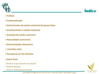 Índice
> Prefácio
> Contextualização
> Determinantes do estado nutricional da pessoa idosa
> Envelhecimento e estado nutricional
> Avaliação do estado nutricional
> Necessidades nutricionais
> Recomendações alimentares
> Conselhos úteis
> Exemplo de um dia alimentar
> Notas finais
> Anexo A. A que equivale uma porção?
> Anexo B. Receitas
> Anexo C. Adaptação das receitas
Associação Portuguesa dos Nutricionistas | www.apn.org.pt | geral@apn.org.pt
 