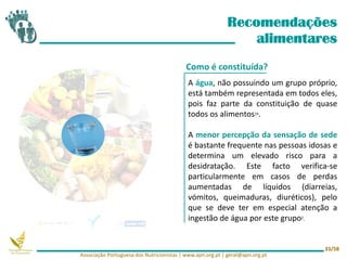 Recomendações
alimentares
A água, não possuindo um grupo próprio,
está também representada em todos eles,
pois faz parte da constituição de quase
todos os alimentos16.
A menor percepção da sensação de sede
é bastante frequente nas pessoas idosas e
determina um elevado risco para a
desidratação. Este facto verifica-se
particularmente em casos de perdas
aumentadas de líquidos (diarreias,
vómitos, queimaduras, diuréticos), pelo
que se deve ter em especial atenção a
ingestão de água por este grupo2.
Como é constituída?
Associação Portuguesa dos Nutricionistas | www.apn.org.pt | geral@apn.org.pt
33/58
 