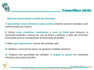 7. Experimentar novos alimentos e novas receitas evitando consumir enlatados e pré-
confeccionados por sistema;
8. Utilizar ervas aromáticas, condimentos e sumo de limão para temperar os
cozinhados (evitando o excesso de sal), de forma a melhorar o sabor dos alimentos,
minimizado assim as consequências da diminuição do paladar;
9. Beber água regularmente, mesmo não sentindo sede;
10. Moderar o consumo de açúcar, sal, gorduras e bebidas alcoólicas;
11. Preparar mais quantidade das refeições e congelar as porções em recipientes
individuais para outras ocasiões;
Conselhos úteis
Além das recomendações da Roda dos Alimentos:
Associação Portuguesa dos Nutricionistas | www.apn.org.pt | geral@apn.org.pt
37/58
Fonte: Adaptado de Afonso C. et al 4
 