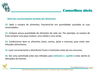 12. Após a compra de alimentos, fraccioná-los em quantidades ajustadas às suas
necessidades;
13. Comprar pouca quantidade de alimentos de cada vez. Por exemplo, na compra de
fruta comprar uma peça madura, uma média e uma verde;
14. Confeccionar bem os alimentos (ovos, carnes, peixe e marisco), para evitar toxi-
infecções alimentares;
15. Lavar correctamente e desinfectar frutos e hortícolas antes do seu consumo;
16. Dar uma caminhada antes das refeições para estimular o apetite e estar atento às
alterações do mesmo;
Conselhos úteis
Além das recomendações da Roda dos Alimentos:
Associação Portuguesa dos Nutricionistas | www.apn.org.pt | geral@apn.org.pt
38/58
Fonte: Adaptado de Afonso C. et al 4
 
