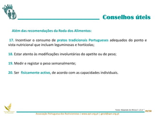 17. Incentivar o consumo de pratos tradicionais Portugueses adequados do ponto e
vista nutricional que incluam leguminosas e hortícolas;
18. Estar atento às modificações involuntárias do apetite ou de peso;
19. Medir e registar o peso semanalmente;
20. Ser fisicamente activo, de acordo com as capacidades individuais.
Conselhos úteis
Além das recomendações da Roda dos Alimentos:
Associação Portuguesa dos Nutricionistas | www.apn.org.pt | geral@apn.org.pt
39/58
Fonte: Adaptado de Afonso C. et al 4
 