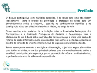 Prefácio
Associação Portuguesa dos Nutricionistas | www.apn.org.pt | geral@apn.org.pt
4/58
O diálogo participativo com múltiplas parcerias, é de longa data uma abordagem
indispensável para o reforço da promoção e protecção da saúde para um
envelhecimento activo e saudável, baseado no conhecimento científico e na
participação activa dos cidadãos de todas as idades, ao longo da vida.
Nesse sentido, esta iniciativa de articulação entre a Associação Portuguesa dos
Nutricionistas e a Sociedade Portuguesa de Geriatria e Gerontologia, para a
elaboração de um E-book sobre nutrição das pessoas idosas, é mais uma acção de
reforço da acção informativa junto dos cidadãos mais velhos e de todas as idades no
quadro do conceito de Envelhecimento Activo da Organização Mundial da Saúde.
Temos como ponte comum, a nutrição e alimentação, cujas boas regras são válidas
para todas as idades, e um dos principais pilares para um envelhecimento activo e
saudável, participativo, em segurança, para a promoção da saúde e qualidade de vida,
e ganho de mais anos de vida com independência.
 
