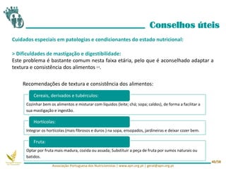 Cuidados especiais em patologias e condicionantes do estado nutricional:
> Dificuldades de mastigação e digestibilidade:
Este problema é bastante comum nesta faixa etária, pelo que é aconselhado adaptar a
textura e consistência dos alimentos 2,4.
Conselhos úteis
Cozinhar bem os alimentos e misturar com líquidos (leite; chá; sopa; caldos), de forma a facilitar a
sua mastigação e ingestão.
Cereais, derivados e tubérculos:
Integrar os hortícolas (mais fibrosos e duros ) na sopa, ensopados, jardineiras e deixar cozer bem.
Hortícolas:
Optar por fruta mais madura, cozida ou assada; Substituir a peça de fruta por sumos naturais ou
batidos.
Fruta:
Recomendações de textura e consistência dos alimentos:
Associação Portuguesa dos Nutricionistas | www.apn.org.pt | geral@apn.org.pt
40/58
 