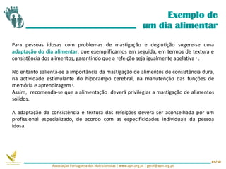 Exemplo de
um dia alimentar
Para pessoas idosas com problemas de mastigação e deglutição sugere-se uma
adaptação do dia alimentar, que exemplificamos em seguida, em termos de textura e
consistência dos alimentos, garantindo que a refeição seja igualmente apelativa 2 .
No entanto salienta-se a importância da mastigação de alimentos de consistência dura,
na actividade estimulante do hipocampo cerebral, na manutenção das funções de
memória e aprendizagem 4.
Assim, recomenda-se que a alimentação deverá privilegiar a mastigação de alimentos
sólidos.
A adaptação da consistência e textura das refeições deverá ser aconselhada por um
profissional especializado, de acordo com as especificidades individuais da pessoa
idosa.
Associação Portuguesa dos Nutricionistas | www.apn.org.pt | geral@apn.org.pt
45/58
 