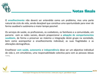 O envelhecimento não deverá ser entendido como um problema, mas uma parte
natural do ciclo de vida, sendo desejável que constitua uma oportunidade para viver de
forma saudável e autónoma o maior tempo possível.
Os serviços de saúde, os profissionais, os cuidadores, os familiares e a comunidade, em
parceria com as redes sociais, devem proporcionar a adopção de comportamentos
saudáveis, de forma a preservar ao máximo a integração deste grupo na sociedade,
bem como acompanhar o envelhecimento individual, as suas fragilidades e as
alterações demográficas.
Envelhecer com saúde, autonomia e independência deve ser um objectivo individual
de vida e, em simultâneo, uma responsabilidade colectiva para com as pessoas idosas
7,9,10,18.
Notas finais
Associação Portuguesa dos Nutricionistas | www.apn.org.pt | geral@apn.org.pt
48/58
 