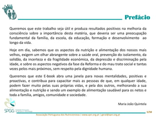 Associação Portuguesa dos Nutricionistas | www.apn.org.pt | geral@apn.org.pt
5/58
Queremos que este trabalho seja útil e produza resultados positivos na melhoria da
consciência sobre a importância desta matéria, que deveria ser uma preocupação
fundamental da família, da escola, da educação, formação e desenvolvimento ao
longo da vida.
Hoje em dia, sabemos que os aspectos da nutrição e alimentação dos nossos mais
velhos, exigem um olhar abrangente sobre a saúde oral, prevenção do isolamento, da
solidão, da incerteza e da fragilidade económica, da depressão e discriminação pela
idade, e sobre os aspectos negativos da fase da Reforma e do mau trato social e tantas
vezes pelos mais próximos, sem respeito pela dignidade humana.
Queremos que este E-book abra uma janela para novas mentalidades, positivas e
proactivas, e contribua para capacitar mais as pessoas de que, em qualquer idade,
podem fazer muito pelas suas próprias vidas, e pela dos outros, melhorando a sua
alimentação e nutrição e sendo um exemplo de alimentação saudável para os netos e
toda a família, amigos, comunidade e sociedade.
Maria João Quintela
Prefácio
 