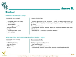 Anexo B.
Receitas |
Medalhão de pescada cozido:
Batatas cozidas com brócolos e cenouras cozidos a vapor:
Ingredientes (para 4 doses):
* 4 medalhões de pescada (200g);
* 1 cebola média;
* 2 dentes de alho;
* 1 ramo pequeno de salsa
* Folha de aipo: q.b.
* sal q.b.;
* 2 colheres de chá de azeite;
* 1 folha de louro.
Preparação/confecção:
* Coloque água num tacho. Junte sal, a cebola cortada grosseiramente, os
dentes de alho esmagados sem a casca,, a salsa, o aipo, a folha de louro e um fio
de azeite;
* Leve ao lume brando;
* Quando ferver, adicione as postas de pescada uma a uma, e depois deixe cozer
(10 a 15 min.);
* Temperar com 1 colheres de sobremesa de azeite.
Ingredientes (para 4 doses):
* 12 batatas pequenas;
* 180g de cenoura;
* 180g brócolo;
* sal q.b..
Preparação/confecção:
* Coloque água num tacho com sal:
* Leve ao lume médio;
* Descasque as batatas e a cenoura;
* Quando ferver, adicione as batatas, as cenouras, o brócolo e deixe cozer.
Associação Portuguesa dos Nutricionistas | www.apn.org.pt | geral@apn.org.pt
54/58
 