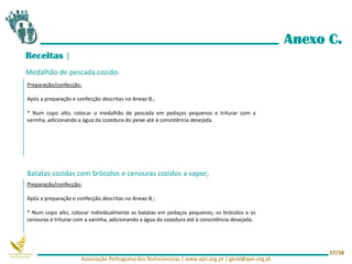 Anexo C.
Receitas |
Medalhão de pescada cozido:
Batatas cozidas com brócolos e cenouras cozidos a vapor;
Preparação/confecção:
Após a preparação e confecção descritas no Anexo B.;
* Num copo alto, colocar o medalhão de pescada em pedaços pequenos e triturar com a
varinha, adicionando a água da cozedura do peixe até à consistência desejada.
Preparação/confecção:
Após a preparação e confecção descritas no Anexo B.;
* Num copo alto, colocar individualmente as batatas em pedaços pequenos, os brócolos e as
cenouras e triturar com a varinha, adicionando a água da cozedura até à consistência desejada.
Associação Portuguesa dos Nutricionistas | www.apn.org.pt | geral@apn.org.pt
57/58
 