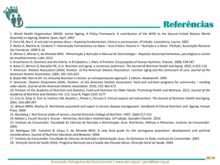 Referências
1. World Health Organization (WHO). Active Ageing, A Policy Framework. A contribution of the WHO to the Second United Nations World
Assembly on Ageing, Madrid, Spain, April, 2002
2. Ferry M, Alix E. A nutrição na pessoa idosa – Aspectos fundamentais, clínicos e psicossociais. 2ª Edição. Lusociência, Loures, 2002
3. Bento A, Martins A, Cordeiro T. Intervenção Farmacêutica no Idoso – Guia Prático Volume II – Nutrição e o Idoso. 1ªEdição. Associação Nacional
das Farmácias. 2009:5-18
4. Afonso C, Morais C, de Almeida MDV. Alimentação e Nutrição in Manual de Gerontologia – Aspectos biocomportamentais, psicológicos e sociais
do envelhecimento. Lidel, 2012
5. Kravchenco JS. Nutrition and the Ederly. In B Caballero, L Allen, A Prentice. Encyclopedia of Human Nutrition. Elsevier. 2008; 578-587
6. Bates CJ, Benton D, Biesalski HK, el al. Nutrition and aging: a consensus statement. The Journal of Nutrition Health and Aging. 2002; 6:103-116
7. American Dietetic Association (ADA). Position of the American Dietetic Association: nutrition aging and the continuum of care. Journal of the
American Dietetic Association. 2005; 105: 616-633
8. Boyle AM, Morris DH. Co mmunity Nutrition in Action: an entrepreneurial approach. 2 Edition. Wadsworth. 1999
9. American Dietetic Association (ADA). Position of the American Dietetic Association: food and nutrition programs for community – residing
older adults. Journal of the American Dietetic Association. 2010; 110: 463-472
10. Position of the Academy of Nutrition and Dietetics: Food and Nutrition for Older Adults: Promoting Health and Wellness. 2012. Journal of the
Academy of Nutrition and Dietetics Vol. 112, Issue 8, Pages 1255-1277
11. Enzi G, Sergi G, Coin A, Inelmen EM, Busetto L, Pisent C, Peruzza S. Clinical aspects od malnutrition. The Journal of Nutrition Health and Aging.
2001. 5(4):284-287
12. Wilson MMG, Morley JE. Nutritional assesment and suport in chronic disease management. Handbook of Clinical Nutrition and Ageing. Human
Press. 2004
13. Blumberg J. Nutritional nedds of seniors. Journal American College of Nutrition. 1997; 16(6):517-523
14. Mahan L, Escott-Stump S. Krause – Alimentos, Nutrição e Dietoterapia. 12ª edição. Saunders Elsevier. 2010
15. Instituto do Consumidor, Faculdade de Ciências da Nutrição e Alimentação. Guia: Nutrientes, Aditivos e Alimentos. Instituto do Consumidor.
2004
16. Rodrigues SSP, Franchini B, Graça P, de Almeida MDV. A new food guide for the portuguese population: development and yechinal
considerations. Journal of Nutrition Education and Behavior. 2006
17. Instituto do Consumidor, Faculdade de Ciências da Nutrição e Alimentação. Guia: Os Alimentos na Roda. Instituto do Consumidor. 2003
18. Direcção Geral da Saúde (DGS). Programa Nacional para a Saúde das Pessoas Idosas. Direcção Geral da Saúde. 2004
Associação Portuguesa dos Nutricionistas | www.apn.org.pt | geral@apn.org.pt
58/58
 