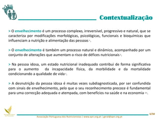 > O envelhecimento é um processo complexo, irreversível, progressivo e natural, que se
caracteriza por modificações morfológicas, psicológicas, funcionais e bioquímicas que
influenciam a nutrição e alimentação das pessoas 1.
> O envelhecimento é também um processo natural e dinâmico, acompanhado por um
conjunto de alterações que aumentam o risco de défices nutricionais 2.
> Na pessoa idosa, um estado nutricional inadequado contribui de forma significativa
para o aumento da incapacidade física, da morbilidade e da mortalidade
condicionando a qualidade de vida 2.
> A desnutrição da pessoa idosa é muitas vezes subdiagnosticada, por ser confundida
com sinais de envelhecimento, pelo que o seu reconhecimento precoce é fundamental
para uma correcção adequada e atempada, com benefícios na saúde e na economia 2,3.
Contextualização
Associação Portuguesa dos Nutricionistas | www.apn.org.pt | geral@apn.org.pt
6/58
 