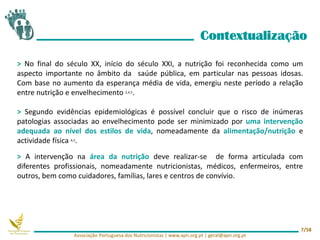 > No final do século XX, início do século XXI, a nutrição foi reconhecida como um
aspecto importante no âmbito da saúde pública, em particular nas pessoas idosas.
Com base no aumento da esperança média de vida, emergiu neste período a relação
entre nutrição e envelhecimento 2,4,5.
> Segundo evidências epidemiológicas é possível concluir que o risco de inúmeras
patologias associadas ao envelhecimento pode ser minimizado por uma intervenção
adequada ao nível dos estilos de vida, nomeadamente da alimentação/nutrição e
actividade física 4,5.
> A intervenção na área da nutrição deve realizar-se de forma articulada com
diferentes profissionais, nomeadamente nutricionistas, médicos, enfermeiros, entre
outros, bem como cuidadores, famílias, lares e centros de convívio.
Contextualização
Associação Portuguesa dos Nutricionistas | www.apn.org.pt | geral@apn.org.pt
7/58
 