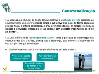> A Organização Mundial de Saúde (OMS) descreve a qualidade de vida associada ao
envelhecimento como um “conceito amplo e subjectivo que inclui de forma complexa
a saúde física, o estado psicológico, o grau de independência, as relações sociais, as
crenças e convicções pessoais e a sua relação com aspectos importantes do meio
ambiente”1.
> A OMS define ainda “Envelhecimento Activo” como o processo de optimização das
oportunidades para a saúde, participação e segurança, para melhorar a qualidade de
vida das pessoas que envelhecem 1.
O “Envelhecimento Activo” baseia-se principalmente em três pilares 6:
Contextualização
Diminuição do risco
de doença e/ou
incapacidade
Perfeita integração
na sociedade
Promoção do estado
de saúde mental
Associação Portuguesa dos Nutricionistas | www.apn.org.pt | geral@apn.org.pt
8/58
 