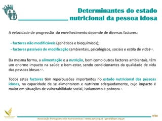 A velocidade de progressão do envelhecimento depende de diversos factores:
- factores não modificáveis (genéticos e bioquímicos);
- factores passíveis de modificação (ambientais, psicológicos, sociais e estilo de vida)2,3.
Da mesma forma, a alimentação e a nutrição, bem como outros factores ambientais, têm
um enorme impacto na saúde e bem-estar, sendo condicionantes da qualidade de vida
das pessoas idosas 6,7.
Todos estes factores têm repercussões importantes no estado nutricional das pessoas
idosas, na capacidade de se alimentarem e nutrirem adequadamente, cujo impacto é
maior em situações de vulnerabilidade social, isolamento e pobreza 2.
Determinantes do estado
nutricional da pessoa idosa
Associação Portuguesa dos Nutricionistas | www.apn.org.pt | geral@apn.org.pt
9/58
 