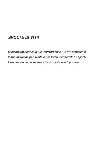 SVOLTE DI VITA
Quando abbandoni la tua “comfort zone”, le tue certezze e
le tue abitudini, per scelta o per forza, buttandoti a capofit-
to in una nuova avventura che non sai dove ti porterà...
 