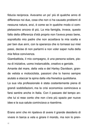 12
fiducia reciproca. Avevamo un po’ più di qualche anno di
differenza noi due, cosa che non ci ha causato problemi di
nessuna natura, anzi, è come se in qualche modo ci com-
pletassimo ancora di più. La mia famiglia, invece, questo
fatto della differenza d’età proprio non l’aveva preso bene,
soprattutto mio padre che non accettava la mia scelta e
per ben due anni, con la speranza che io tornassi sui miei
passi, decise di non parlarmi e non voler saper nulla della
mia felice convivenza.
Giambattista, il mio compagno, è una persona solare, pie-
na di iniziative, uomo instancabile, creativo e geniale.
Amante del mare, della vela e del Harley Davidson, gran-
de velista e motociclista, passioni che lo hanno sempre
aiutato a staccar la spina dalla vita frenetica quotidiana.
La sua vita professionale è stata costantemente piena di
grandi soddisfazioni, ma la crisi economica cominciava a
farsi sentire anche in Italia. Con il passare del tempo an-
che lui si rese conto che non c’era più spazio per nuove
idee e la sua salute cominciava a risentirne.
Erano anni che mi ripeteva di avere il grande desiderio di
vivere in barca a vela e girare il mondo, ma non lo pren-
 
