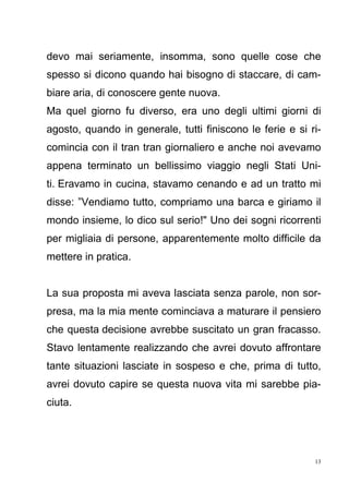 13
devo mai seriamente, insomma, sono quelle cose che
spesso si dicono quando hai bisogno di staccare, di cam-
biare aria, di conoscere gente nuova.
Ma quel giorno fu diverso, era uno degli ultimi giorni di
agosto, quando in generale, tutti finiscono le ferie e si ri-
comincia con il tran tran giornaliero e anche noi avevamo
appena terminato un bellissimo viaggio negli Stati Uni-
ti. Eravamo in cucina, stavamo cenando e ad un tratto mi
disse: ”Vendiamo tutto, compriamo una barca e giriamo il
mondo insieme, lo dico sul serio!" Uno dei sogni ricorrenti
per migliaia di persone, apparentemente molto difficile da
mettere in pratica.
La sua proposta mi aveva lasciata senza parole, non sor-
presa, ma la mia mente cominciava a maturare il pensiero
che questa decisione avrebbe suscitato un gran fracasso.
Stavo lentamente realizzando che avrei dovuto affrontare
tante situazioni lasciate in sospeso e che, prima di tutto,
avrei dovuto capire se questa nuova vita mi sarebbe pia-
ciuta.
 