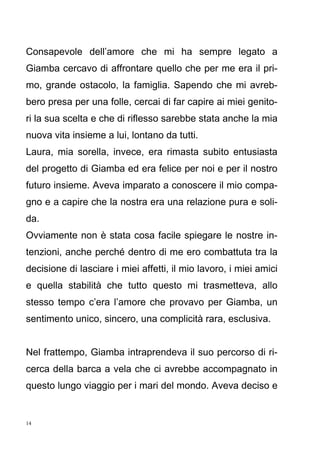 14
Consapevole dell’amore che mi ha sempre legato a
Giamba cercavo di affrontare quello che per me era il pri-
mo, grande ostacolo, la famiglia. Sapendo che mi avreb-
bero presa per una folle, cercai di far capire ai miei genito-
ri la sua scelta e che di riflesso sarebbe stata anche la mia
nuova vita insieme a lui, lontano da tutti.
Laura, mia sorella, invece, era rimasta subito entusiasta
del progetto di Giamba ed era felice per noi e per il nostro
futuro insieme. Aveva imparato a conoscere il mio compa-
gno e a capire che la nostra era una relazione pura e soli-
da.
Ovviamente non è stata cosa facile spiegare le nostre in-
tenzioni, anche perché dentro di me ero combattuta tra la
decisione di lasciare i miei affetti, il mio lavoro, i miei amici
e quella stabilità che tutto questo mi trasmetteva, allo
stesso tempo c’era l’amore che provavo per Giamba, un
sentimento unico, sincero, una complicità rara, esclusiva.
Nel frattempo, Giamba intraprendeva il suo percorso di ri-
cerca della barca a vela che ci avrebbe accompagnato in
questo lungo viaggio per i mari del mondo. Aveva deciso e
 