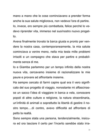 15
mano a mano che le cose cominciavano a prender forma
anche la sua salute migliorava, non vedeva l’ora di partire.
Io, invece, ero sempre più combattuta, felice perché lo ve-
devo riprender vita, immerso nel suo/nostro nuovo proget-
to.
Aveva finalmente trovato la barca giusta e pronto per ven-
dere la nostra casa, contemporaneamente, la mia salute
cominciava a venire meno, nella mia testa mille problemi
irrisolti e un compagno che stava per partire e probabil-
mente senza di me.
Io e Giamba parlammo per un tempo infinito della nostra
nuova vita, cercavamo insieme di razionalizzare le mie
paure e provare ad affrontarle insieme.
Ha sempre cercato di farmi capire qual era il vero signifi-
cato del suo progetto di viaggio, nonostante mi affascinas-
se un sacco l’idea di viaggiare in barca a vela, conoscere
popoli di altre culture e religione, la natura straordinaria,
un’infinità di animali e soprattutto la libertà di gestire il no-
stro tempo….di contro, avevo difficoltà ad affrontare di
petto la realtà.
Sono sempre stata una persona, tendenzialmente, insicu-
ra ed ora lasciare il certo per l’incerto sarebbe stato irra-
 