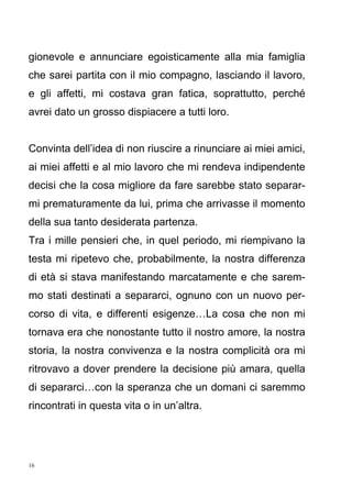 16
gionevole e annunciare egoisticamente alla mia famiglia
che sarei partita con il mio compagno, lasciando il lavoro,
e gli affetti, mi costava gran fatica, soprattutto, perché
avrei dato un grosso dispiacere a tutti loro.
Convinta dell’idea di non riuscire a rinunciare ai miei amici,
ai miei affetti e al mio lavoro che mi rendeva indipendente
decisi che la cosa migliore da fare sarebbe stato separar-
mi prematuramente da lui, prima che arrivasse il momento
della sua tanto desiderata partenza.
Tra i mille pensieri che, in quel periodo, mi riempivano la
testa mi ripetevo che, probabilmente, la nostra differenza
di età si stava manifestando marcatamente e che sarem-
mo stati destinati a separarci, ognuno con un nuovo per-
corso di vita, e differenti esigenze…La cosa che non mi
tornava era che nonostante tutto il nostro amore, la nostra
storia, la nostra convivenza e la nostra complicità ora mi
ritrovavo a dover prendere la decisione più amara, quella
di separarci…con la speranza che un domani ci saremmo
rincontrati in questa vita o in un’altra.
 